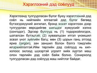 Хэрэглээний дэд соёлууд
Хэрэглээнд тулгуурласан бүлэг буюу хэрэглээний дэд
соёл нь нийгмийн ялгаатай дэд бүлэг бөгөөд
бүтээгдэхүүний ангилал, брэнд эсвэл хэрэглээн дээр
тулгуурлан өөрсдийгөө шигшдэг хүмүүсийг хэлнэ
(сонгодог). Эдгээр бүлгүүд нь (1) тодорхойлогдох,
шаталсан бүтэцтэй; (2) хуваалцсан итгэл үнэмшил
эсвэл үнэт зүйлийн багц; мөн (3) цорын ганц этгээд
яриа (jаrgon), зан заншил болон бэлгэ тэмдгийн
илэрхийлэлтэй.Ийм төрлийн дэд соёлууд нь хип-
хопоос эхлээд шүхэртэй үсрэлт хийх хүртэл маш
олон төрлийн дэд соёл байж болно. Сонирхолд
тулгуурласан дэд соёлууд маш нийтлэг байдаг.
 