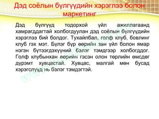 Дэд соёлын бүлгүүдийн хэрэглээ болон
маркетинг
Дэд бүлгүүд тодорхой үйл ажиллагаанд
хамрагддагтай холбогдуулан дэд соёлын бүлгүүдийн
хэрэглээ бий болдог. Тухайлбал, голф клуб, бовлинг
клуб гэх мэт. Бүлэг бүр өөрийн зан үйл болон ямар
нэгэн бүтээгдэхүүний бэлэг тэмдгээр холбогддог.
Голф клубынхан өөрийн гэсэн олон төрлийн өмсдөг
дүрэмт хувцастай. Хувцас, малгай мөн бусад
хэрэгслүүд нь бэлэг тэмдэгтэй.
 