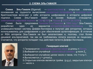 2. СХЕМА ЭЛЬ-ГАМАЛЯ
Схема Эль-Гамаля (Elgamal)  — криптосистема с  открытым  ключом, 
основанная  на  трудности  вычисления дискретных логарифмов в конечном поле. 
Криптосистема  включает  в  себя  алгоритм  шифрования  и  алгоритм  цифровой 
подписи.  Схема  Эль-Гамаля  лежит  в  основе  бывших  стандартов 
электронной цифровой подписи в США(DSA) и России (ГОСТ Р 34.10-94).
Схема  была  предложена Тахером Эль-Гамалем в 1984 году.[1]
 Эль-Гамаль 
разработал  один  из  вариантов алгоритма Диффи-Хеллмана.  Он 
усовершенствовал  систему  Диффи-Хеллмана  и  получил  два  алгоритма,  которые 
использовались для шифрования и для обеспечения аутентификации. В отличие 
от  RSA  алгоритм  Эль-Гамаля  не  был  запатентован  и,  поэтому,  стал  более 
дешевой  альтернативой,  так  как  не  требовалась  оплата  взносов  за  лицензию. 
Считается, что алгоритм попадает под действие патента Диффи-Хеллмана. 
Генерация ключей
1.Генерируется случайное простое число p длины n битов.
2.Выбирается случайный примитивный элемент g поля Zp
.
3.Выбирается случайное целое число x такое, что 1<x<p-1.
4.Вычисляется y = gx
mod p.
5.Открытым ключом является тройка  (p,g,y), закрытым ключом 
— число x.
 