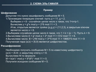 2. СХЕМА ЭЛЬ-ГАМАЛЯ
Пример
Шифрование
Допустим что нужно зашифровать сообщение M = 5.
1.Произведем генерацию ключей: пусть p = 11, g = 2.
Выберем x = 8 - случайное целое число x такое, что 1<x<p-1.
Вычислим y = g^x mod p = 2^8 mod 11 = 3.
Итак, открытым является тройка (p,g,y) = (11,2,3), а закрытым ключом 
является число x = 8.
2.Выбираем случайное целое число k такое, что 1 < k < (p − 1). Пусть k = 9.
3.Вычисляем число A = gk
 mod p = 29
 mod 11 = 512 mod 11 = 6.
4.Вычисляем число  B = yk
M mod p = 39
*5 mod 11 = 19683*5 mod 11 = 9
Полученная пара (a,b) = (6,9) является шифротекстом.
Расшифрование
Необходимо получить сообщение M = 5 по известному шифротексту 
(a,b) = (6,9)  и закрытому ключу x = 8.
Вычисляем M по формуле
M = b(ax
)-1
 mod p = 9*(68
)-1
 mod 11 = 5. 
Получили исходное сообщение M = 5.
 
