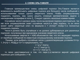2. СХЕМА ЭЛЬ-ГАМАЛЯ
Главным преимуществом схемы цифровой подписи Эль-Гамаля является
возможность вырабатывать цифровые подписи для большого числа сообщений с
использованием только одного секретного ключа. Чтобы злоумышленнику
подделать подпись, ему нужно решить сложные математические задачи с
нахождением логарифма в поле Zp. Следует сделать несколько комментариев:
Случайное число k должно сразу после вычисления подписи уничтожаться, так
как если злоумышленник знает случайное число k и саму подпись, то он легко
может найти секретный ключ по формуле: x = (m-ks)r-1
mod(p-1) и полностью
подделать подпись.
Число k должно быть случайным и не должно дублироваться для различных
подписей, полученных при одинаковом значении секретного ключа.
Использование свертки m = h(M) объясняется тем, что это защищает подпись
от перебора сообщений по известным злоумышленнику значениям подписи.
Пример: если выбрать случайные числа i,j,удовлетворяющие условиям 0<i<p-
1, 0<j<p-1, НОД(j,p-1)=1 и предположить, что
r = gi
y-1
mod p;
s = r j-1
mod (p-1);
m = r I j-1
mod (p-1),
то легко удостовериться в том, что пара (r,s) является верной цифровой
подписью для сообщения x = M.
 