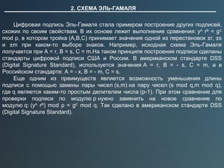 2. СХЕМА ЭЛЬ-ГАМАЛЯ
Цифровая подпись Эль-Гамаля стала примером построения других подписей,
схожих по своим свойствам. В их основе лежит выполнение сравнения: yA
rB
= gC
mod p, в котором тройка (A,B,C) принимает значения одной из перестановок ±r, ±s
и ±m при каком-то выборе знаков. Например, исходная схема Эль-Гамаля
получается при A = r, B = s, C = m.На таком принципе построения подписи сделаны
стандарты цифровой подписи США и России. В американском стандарте DSS
(Digital Signature Standard), используется значения A = r, B = - s, C = m, а в
Российском стандарте: A = - x, B = - m, C = s.
Еще одним из преимуществ является возможность уменьшения длины
подписи с помощью замены пары чисел (s,m) на пару чисел (s mod q,m mod q),
где q является каким-то простым делителем числа (p-1). При этом сравнение для
проверки подписи по модулю p нужно заменить на новое сравнение по
модулю q: (yA
rB
) mod p = gC
mod q. Так сделано в американском стандарте DSS
(Digital Signature Standard).
 