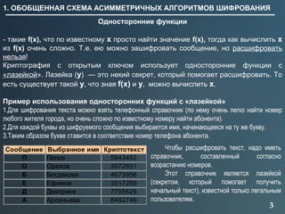 3
1. ОБОБЩЕННАЯ СХЕМА АСИММЕТРИЧНЫХ АЛГОРИТМОВ ШИФРОВАНИЯ
Односторонние функции
- такие f(x), что по известному x просто найти значение f(x), тогда как вычислить x
из f(x) очень сложно. Т.е. ею можно зашифровать сообщение, но расшифровать
нельзя!
Криптография с открытым ключом использует односторонние функции с
«лазейкой». Лазейка (y) — это некий секрет, который помогает расшифровать. То
есть существует такой y, что зная f(x) и y, можно вычислить x.
Пример использования односторонних функций с «лазейкой»
1.Для шифрования текста можно взять телефонный справочник (по нему очень легко найти номер
любого жителя города, но очень сложно по известному номеру найти абонента).
2.Для каждой буквы из шифруемого сообщения выбирается имя, начинающееся на ту же букву.
3.Таким образом букве ставится в соответствие номер телефона абонента.
Сообщение Выбранное имя Криптотекст
П Попов 5643452
О Орехов 3572651
Б Богданова 4673956
Е Ефимов 3517289
Д Дмитриев 7755628
А Арсеньева 8492746
Чтобы расшифровать текст, надо иметь
справочник, составленный согласно
возрастанию номеров.
Этот справочник является лазейкой
(секретом, который помогает получить
начальный текст), известной только легальным
пользователям.
 