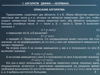 3
1. АЛГОРИТМ ДИФФИ — ХЕЛЛМАНА
ОПИСАНИЕ АЛГОРИТМА
Предположим, существует два абонента: А и Б. Обоим абонентам известны
некоторые два числа g и p, которые не являются секретными. Для того, чтобы
создать неизвестный более никому секретный ключ, оба абонента генерируют
большие случайные числа: А — число a, Б — число b. Затем А вычисляет
значение A
A = ga
mod p (1)
и пересылает его Б, а Б вычисляет:
B = gb
mod p (1)
и передаёт А. Предполагается, что злоумышленник может получить оба этих
значения, но не модифицировать их (то есть у него нет возможности вмешаться в
процесс передачи).
На втором этапе А на основе имеющегося у нее a и полученного по сети B
вычисляет значение:
Ba
mod p = gab
mod p. (3)
Б на основе имеющегося у него b и полученного по сети A вычисляет значение
Ab
mod p = gab
mod p. (4)
Его они и могут использовать в качестве секретного ключа, поскольку здесь
злоумышленник встретится с практически неразрешимой (за разумное время)
проблемой вычисления (3) или (4) по перехваченным ga
mod p и gb
mod p, если числа
p, a, b выбраны достаточно большими.
 