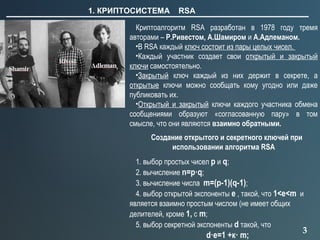 3
1. КРИПТОСИСТЕМА RSA
Криптоалгоритм RSA разработан в 1978 году тремя
авторами – Р.Ривестом, А.Шамиром и А.Адлеманом.
•В RSA каждый ключ состоит из пары целых чисел.
•Каждый участник создает свои открытый и закрытый
ключи самостоятельно.
•Закрытый ключ каждый из них держит в секрете, а
открытые ключи можно сообщать кому угодно или даже
публиковать их.
•Открытый и закрытый ключи каждого участника обмена
сообщениями образуют «согласованную пару» в том
смысле, что они являются взаимно обратными.
Создание открытого и секретного ключей при
использовании алгоритма RSA
1. выбор простых чисел p и q;
2. вычисление n=p·q;
3. вычисление числа m=(p-1)(q-1);
4. выбор открытой экспоненты e , такой, что 1<e<m и
является взаимно простым числом (не имеет общих
делителей, кроме 1, с m;
5. выбор секретной экспоненты d такой, что
d·e=1 +к· m;
 