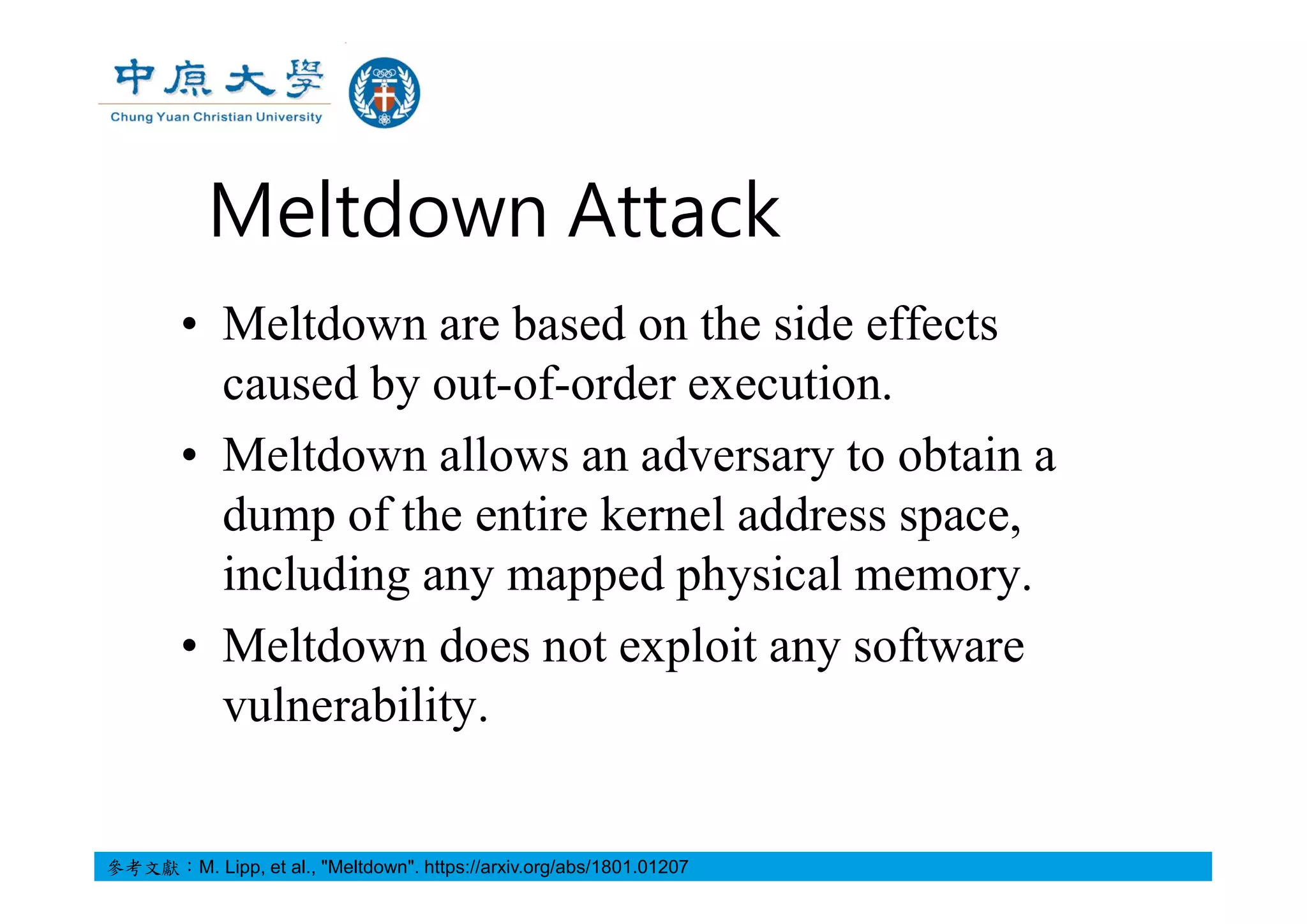 Meltdown Attack
• Meltdown are based on the side effects
caused by out-of-order execution.
• Meltdown allows an adversary to obtain a
dump of the entire kernel address space,
including any mapped physical memory.
• Meltdown does not exploit any software
vulnerability.
參考文獻：M. Lipp, et al., "Meltdown". https://arxiv.org/abs/1801.01207
 