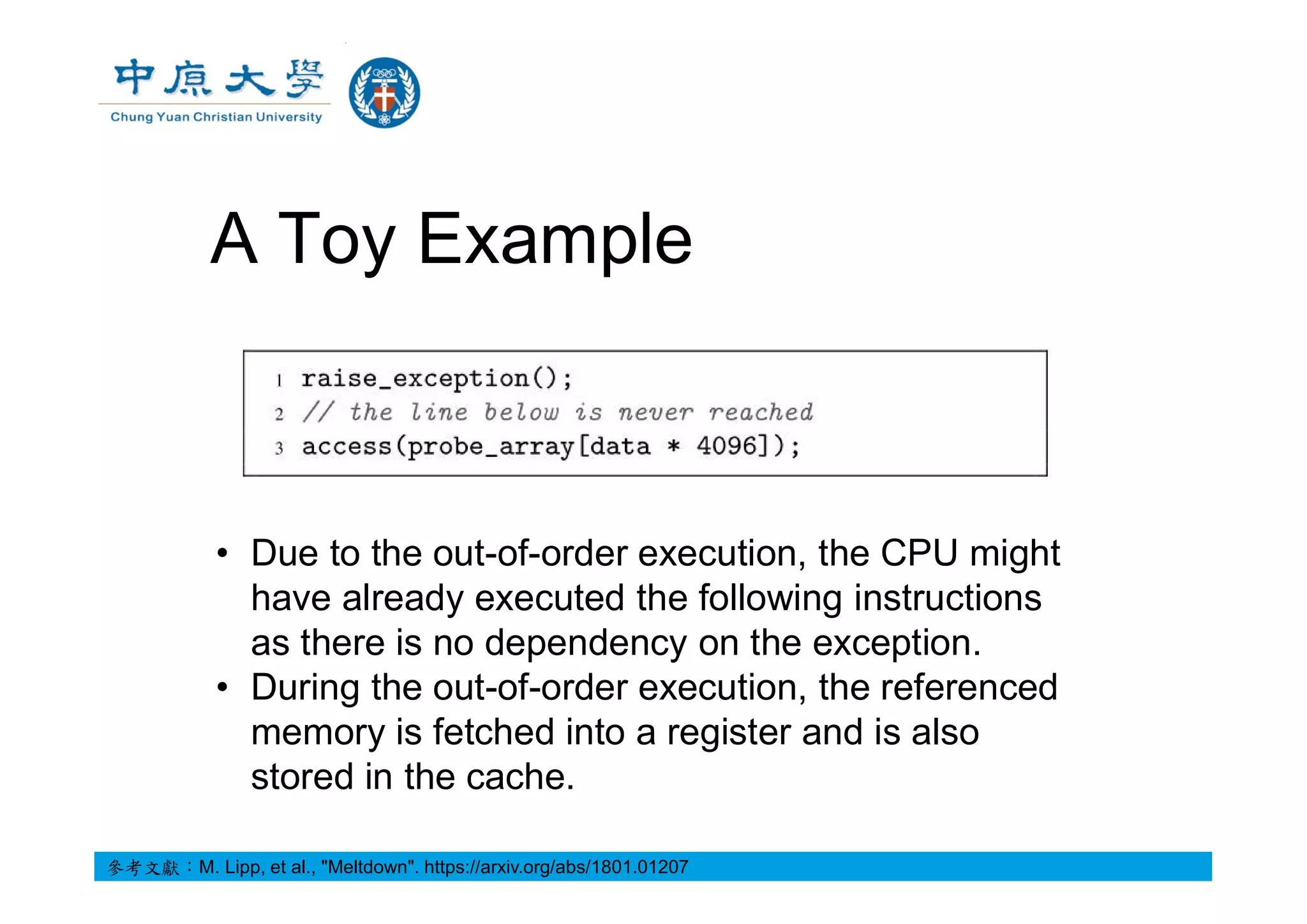 A Toy Example
• Due to the out-of-order execution, the CPU might
have already executed the following instructions
as there is no dependency on the exception.
• During the out-of-order execution, the referenced
memory is fetched into a register and is also
stored in the cache.
參考文獻：M. Lipp, et al., "Meltdown". https://arxiv.org/abs/1801.01207
 