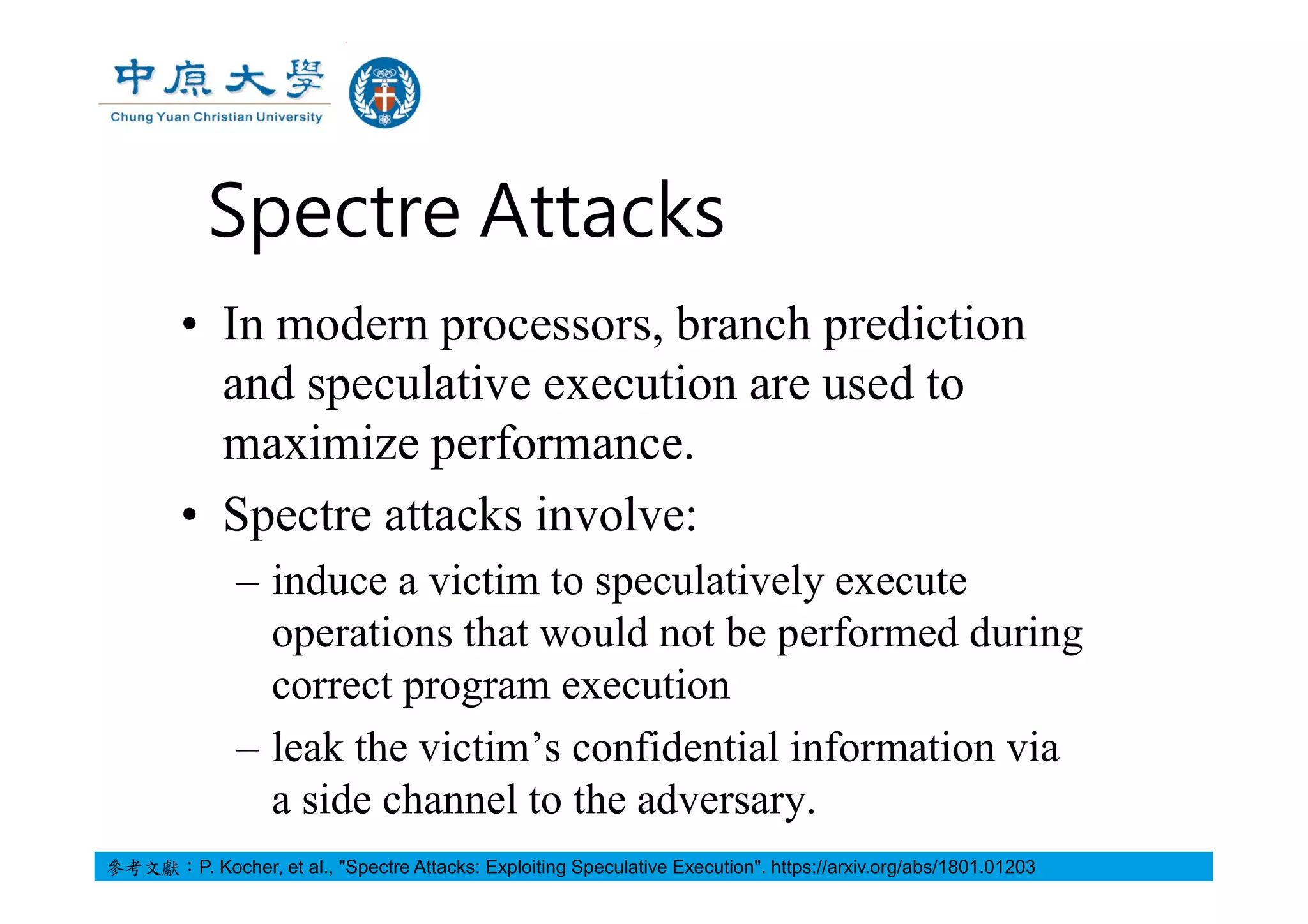 Spectre Attacks
• In modern processors, branch prediction
and speculative execution are used to
maximize performance.
• Spectre attacks involve:
– induce a victim to speculatively execute
operations that would not be performed during
correct program execution
– leak the victim’s confidential information via
a side channel to the adversary.
參考文獻：P. Kocher, et al., "Spectre Attacks: Exploiting Speculative Execution". https://arxiv.org/abs/1801.01203
 