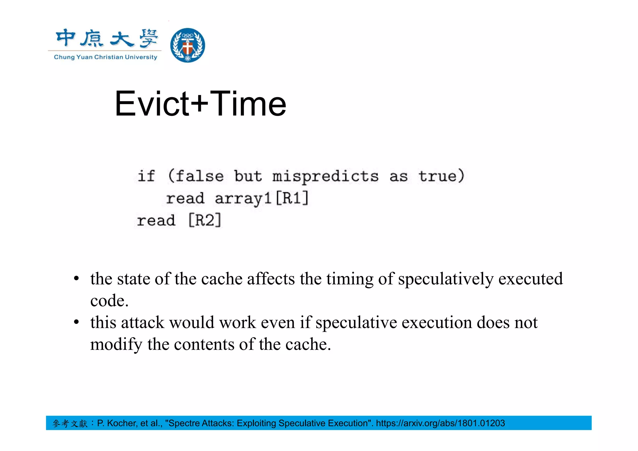 Evict+Time
• the state of the cache affects the timing of speculatively executed
code.
• this attack would work even if speculative execution does not
modify the contents of the cache.
參考文獻：P. Kocher, et al., "Spectre Attacks: Exploiting Speculative Execution". https://arxiv.org/abs/1801.01203
 
