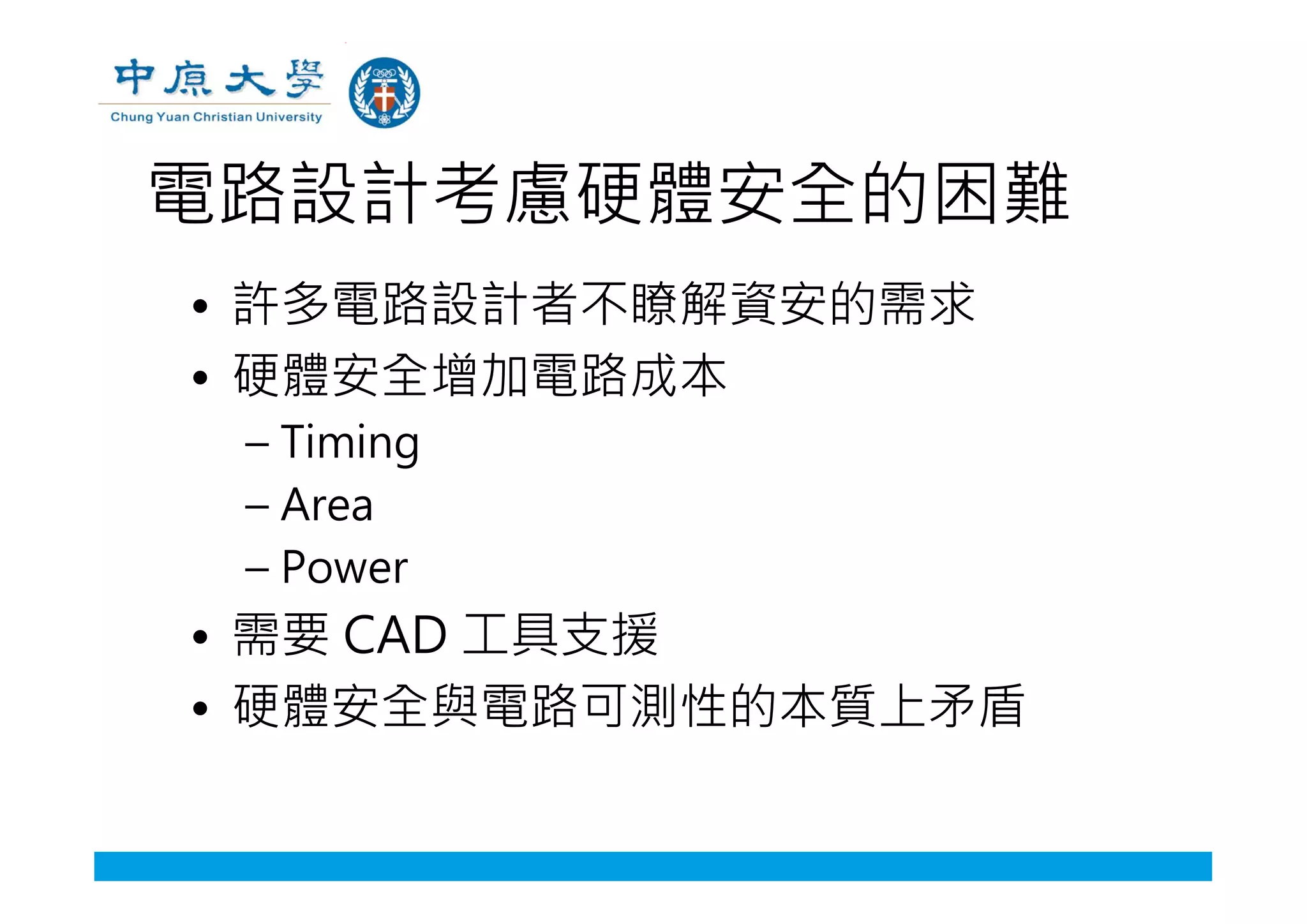 電路設計考慮硬體安全的困難
• 許多電路設計者不瞭解資安的需求
• 硬體安全增加電路成本
– Timing
– Area
– Power
• 需要 CAD 工具支援
• 硬體安全與電路可測性的本質上矛盾
 