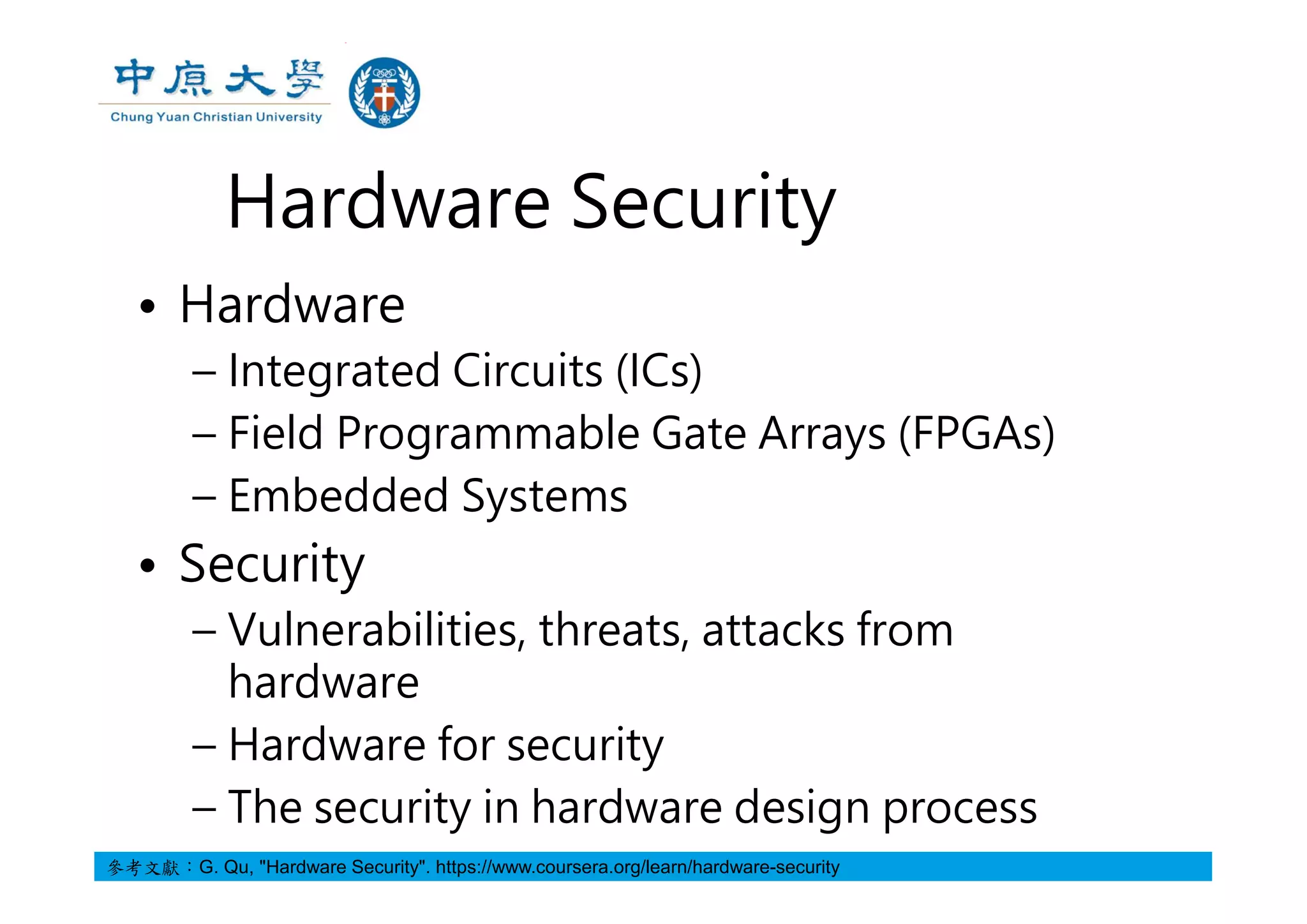 Hardware Security
• Hardware
– Integrated Circuits (ICs)
– Field Programmable Gate Arrays (FPGAs)
– Embedded Systems
• Security
– Vulnerabilities, threats, attacks from
hardware
– Hardware for security
– The security in hardware design process
參考文獻：G. Qu, "Hardware Security". https://www.coursera.org/learn/hardware-security
 