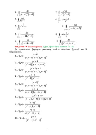 5
1.
   
2
1 3 1 1z
dz
z z   
 . 2.
 2 2
1 9
z
z
e dz
z z  .
3. 
1
2
14z
z
zdz
. 4. 2
1
1
cos
z
z dz
z
 .
5.
1
2
2
z
z
z e dz

 . 6.
  
2
1
2
2
1 2z
zdz
z z 
 

7.
  
 2
2
14z zz
dz
. 8. 
1
1
cos
z
dz
z
z .
9.
  
 31
2
11z zz
dz
. 10.
  2
3 4 1z
dz
z z   .
Завдання 9. Базовий рівень. (Див. практичне заняття 14-15).
За допомогою формули розкладу знайти оригінал функції по її
зображенню.
1.  
   
17
1 5 6
p
F p
p p p p


  
.
2.  
   
2
2
4
1 2 4
p
F p
p p p


  
.
3.  
   
2
2 5
1 2 5
p p
F p
p p p p
 

  
.
4.  
  2 2
3 1
1 4
p
F p
p p


 
.
5.  
 
   
2
1
1 4 5
p
F p
p p p p


  
.
6.  
   
3 2
2 3 1
p
F p
p p p p


  
.
7.  
    
2
2 14
3 4 1 2
p p
F p
p p p p
 

   
.
8.  
 
  
2
2 2
1
4 9
p
F p
p p


 
.
9.  
  2
7 5
1 2
p
F p
p p p


 
.
10.  
  2 2
2
4 9
p
F p
p p


 
.
 