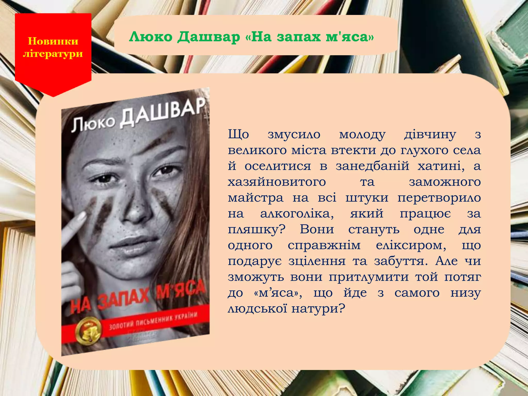 Що змусило молоду дівчину з
великого міста втекти до глухого села
й оселитися в занедбаній хатині, а
хазяйновитого та заможного
майстра на всі штуки перетворило
на алкоголіка, який працює за
пляшку? Вони стануть одне для
одного справжнім еліксиром, що
подарує зцілення та забуття. Але чи
зможуть вони притлумити той потяг
до «м’яса», що йде з самого низу
людської натури?
Люко Дашвар «На запах м'яса»
 
