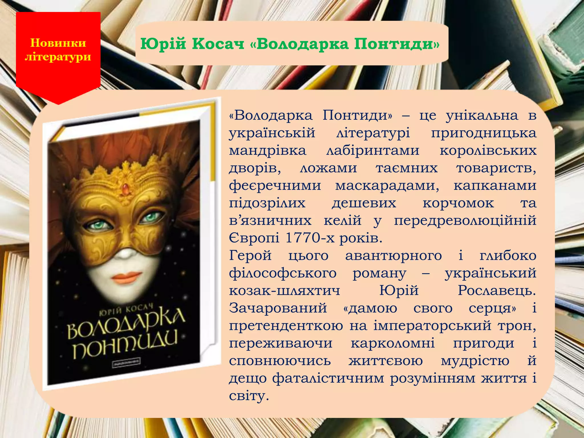 «Володарка Понтиди» – це унікальна в
українській літературі пригодницька
мандрівка лабіринтами королівських
дворів, ложами таємних товариств,
феєречними маскарадами, капканами
підозрілих дешевих корчомок та
в’язничних келій у передреволюційній
Європі 1770-х років.
Герой цього авантюрного і глибоко
філософського роману – український
козак-шляхтич Юрій Рославець.
Зачарований «дамою свого серця» і
претенденткою на імператорський трон,
переживаючи карколомні пригоди і
сповнюючись життєвою мудрістю й
дещо фаталістичним розумінням життя і
світу.
Юрій Косач «Володарка Понтиди»
 
