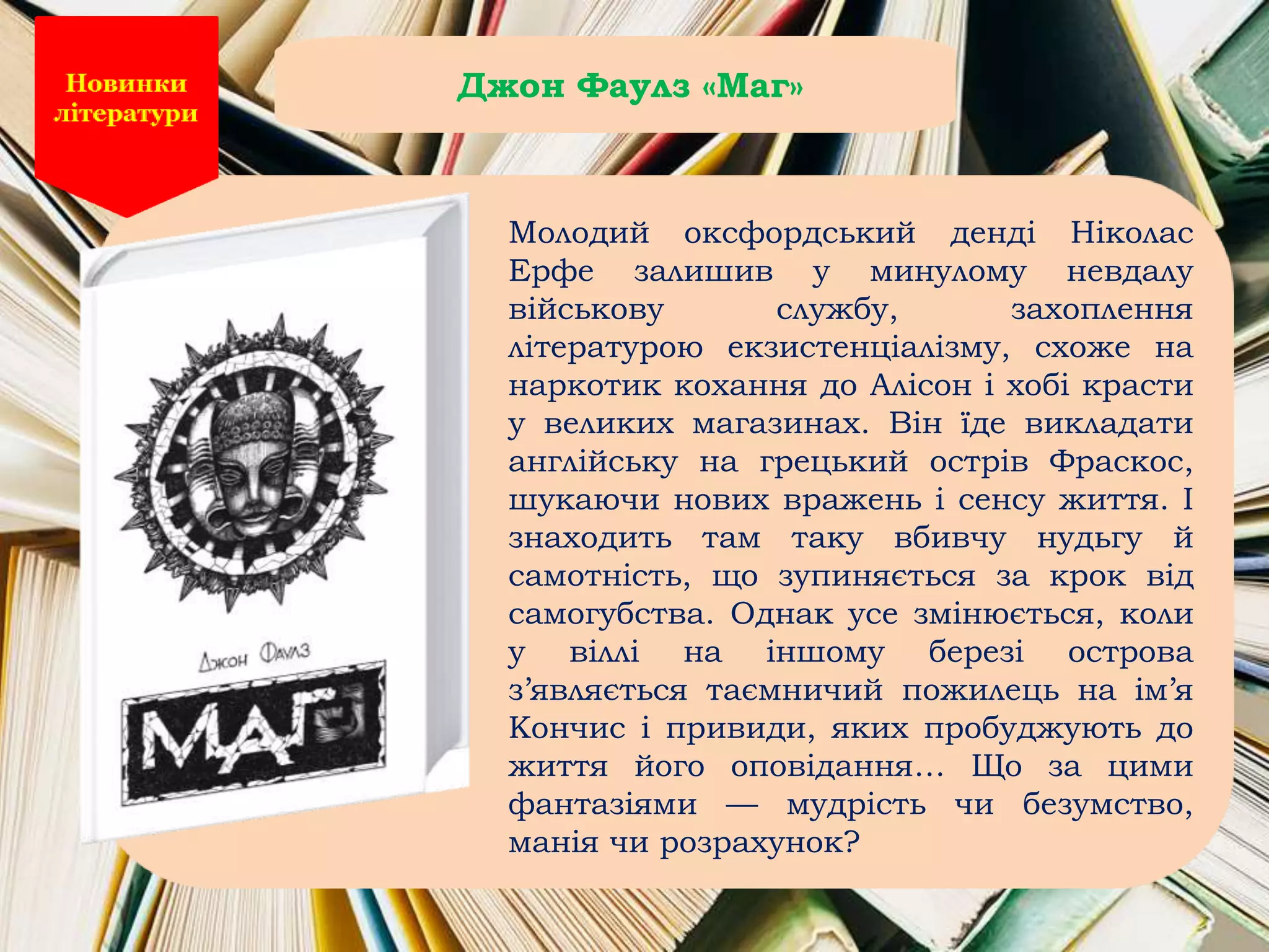 Молодий оксфордський денді Ніколас
Ерфе залишив у минулому невдалу
військову службу, захоплення
літературою екзистенціалізму, схоже на
наркотик кохання до Алісон і хобі красти
у великих магазинах. Він їде викладати
англійську на грецький острів Фраскос,
шукаючи нових вражень і сенсу життя. І
знаходить там таку вбивчу нудьгу й
самотність, що зупиняється за крок від
самогубства. Однак усе змінюється, коли
у віллі на іншому березі острова
з’являється таємничий пожилець на ім’я
Кончис і привиди, яких пробуджують до
життя його оповідання… Що за цими
фантазіями — мудрість чи безумство,
манія чи розрахунок?
Джон Фаулз «Маг»
 