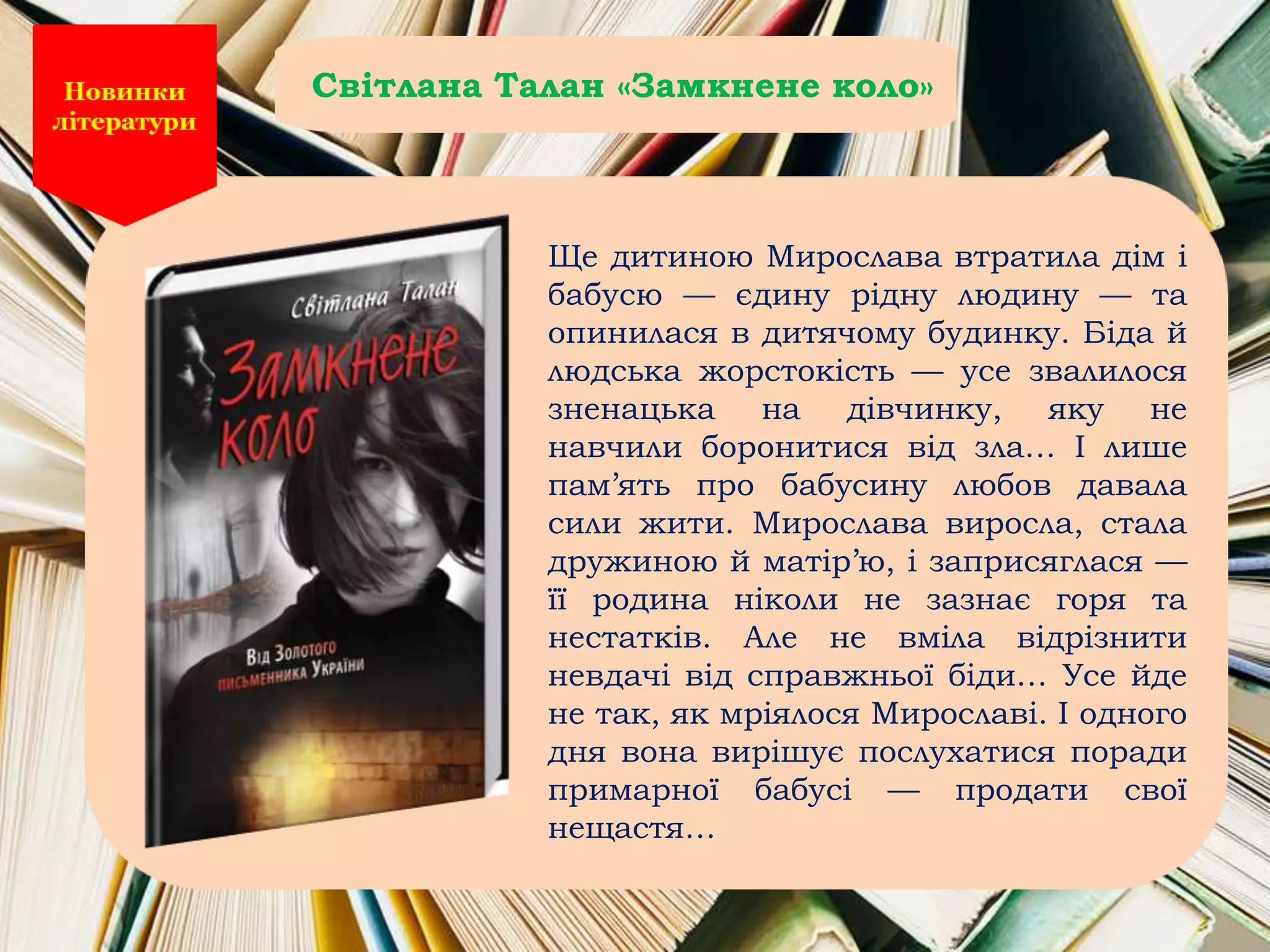 Ще дитиною Мирослава втратила дім і
бабусю — єдину рідну людину — та
опинилася в дитячому будинку. Біда й
людська жорстокість — усе звалилося
зненацька на дівчинку, яку не
навчили боронитися від зла… І лише
пам’ять про бабусину любов давала
сили жити. Мирослава виросла, стала
дружиною й матір’ю, і заприсяглася —
її родина ніколи не зазнає горя та
нестатків. Але не вміла відрізнити
невдачі від справжньої біди… Усе йде
не так, як мріялося Мирославі. І одного
дня вона вирішує послухатися поради
примарної бабусі — продати свої
нещастя…
Світлана Талан «Замкнене коло»
 