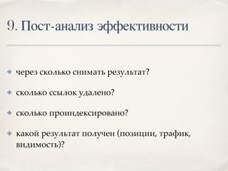 9. Пост-анализ эффективности
✤ через сколько снимать результат?
✤ сколько ссылок удалено?
✤ сколько проиндексировано?
✤ какой результат получен (позиции, трафик,
видимость)?
 