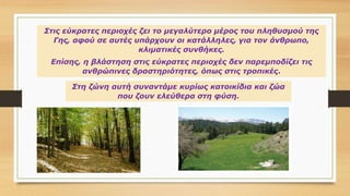 Στις εύκρατες περιοχές ζει το μεγαλύτερο μέρος του πληθυσμού της
Γης, αφού σε αυτές υπάρχουν οι κατάλληλες, για τον άνθρωπο,
κλιματικές συνθήκες.
Επίσης, η βλάστηση στις εύκρατες περιοχές δεν παρεμποδίζει τις
ανθρώπινες δραστηριότητες, όπως στις τροπικές.
Στη ζώνη αυτή συναντάμε κυρίως κατοικίδια και ζώα
που ζουν ελεύθερα στη φύση.
 