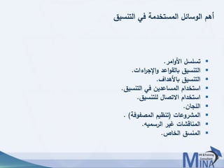 © This document contains confidential information and is for the use of the Egyptian Banking Institute.4343
‫التنسيق‬ ‫في‬ ‫المستخدمة‬ ‫الوسائل‬ ‫أهم‬
‫امر‬‫و‬‫األ‬ ‫تسلسل‬.
‫اءات‬‫ر‬‫اإلج‬‫و‬ ‫اعد‬‫و‬‫بالق‬ ‫التنسيق‬.
‫باألهداف‬ ‫التنسيق‬.
‫التنسيق‬ ‫في‬ ‫المساعدين‬ ‫استخدام‬.
‫للتنسيق‬ ‫االتصال‬ ‫استخدام‬.
‫اللجان‬.
‫المشروعات‬(‫المصفوفة‬ ‫تنظيم‬. )
‫الرسميه‬ ‫غير‬ ‫المناقشات‬.
‫الخاص‬ ‫المنسق‬.
 