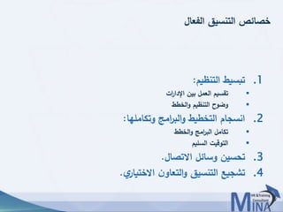 © This document contains confidential information and is for the use of the Egyptian Banking Institute.4444
‫الفعال‬ ‫التنسيق‬ ‫خصائص‬
.1‫التنظيم‬ ‫تبسيط‬:
‫ات‬‫ر‬‫اإلدا‬ ‫بين‬ ‫العمل‬ ‫تقسيم‬
‫الخطط‬‫و‬ ‫التنظيم‬ ‫وضوح‬
.2‫وتكاملها‬ ‫امج‬‫ر‬‫الب‬‫و‬ ‫التخطيط‬ ‫انسجام‬:
‫الخطط‬‫و‬ ‫امج‬‫ر‬‫الب‬ ‫تكامل‬
‫السليم‬ ‫التوقيت‬
.3‫االتصال‬ ‫وسائل‬ ‫تحسين‬.
.4‫ي‬‫االختيار‬ ‫ن‬‫التعاو‬‫و‬ ‫التنسيق‬ ‫تشجيع‬.
 