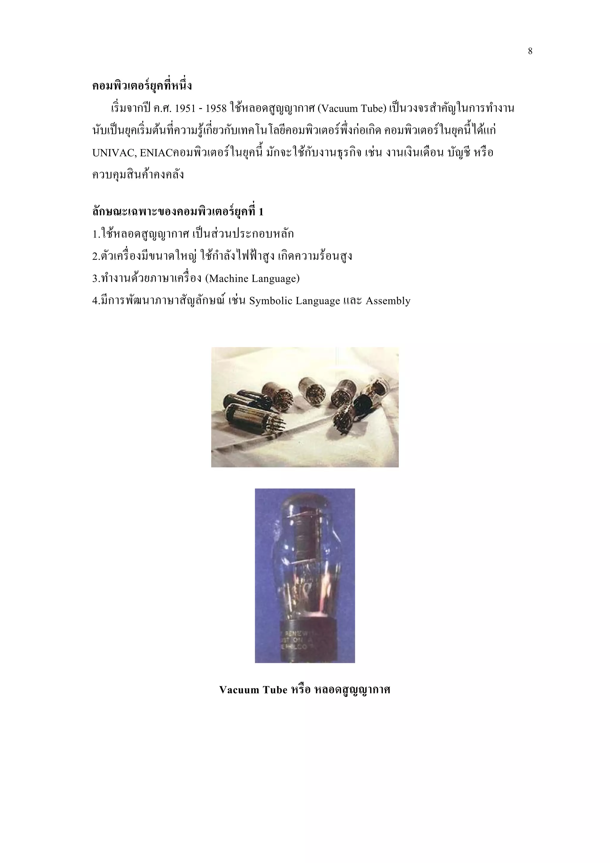 คอมพิวเตอร์ยุคที่หนึ่ง
เริ่มจากปี ค.ศ. 1951 - 1958 ใช้หลอดสูญญากาศ (Vacuum Tube) เป็นวงจรสาคัญในการทางาน
นับเป็นยุคเริ่มต้นที่ความรู้เกี่ยวกับเทคโนโลยีคอมพิวเตอร์พึ่งก่อเกิด คอมพิวเตอร์ในยุคนี้ได้แก่
UNIVAC, ENIACคอมพิวเตอร์ในยุคนี้ มักจะใช้กับงานธุรกิจ เช่น งานเงินเดือน บัญชี หรือ
ควบคุมสินค้าคงคลัง
ลักษณะเฉพาะของคอมพิวเตอร์ยุคที่ 1
1.ใช้หลอดสูญญากาศ เป็นส่วนประกอบหลัก
2.ตัวเครื่องมีขนาดใหญ่ ใช้กาลังไฟฟ้ าสูง เกิดความร้อนสูง
3.ทางานด้วยภาษาเครื่อง (Machine Language)
4.มีการพัฒนาภาษาสัญลักษณ์ เช่น Symbolic Language และ Assembly
Vacuum Tube หรือ หลอดสูญญากาศ
8
 