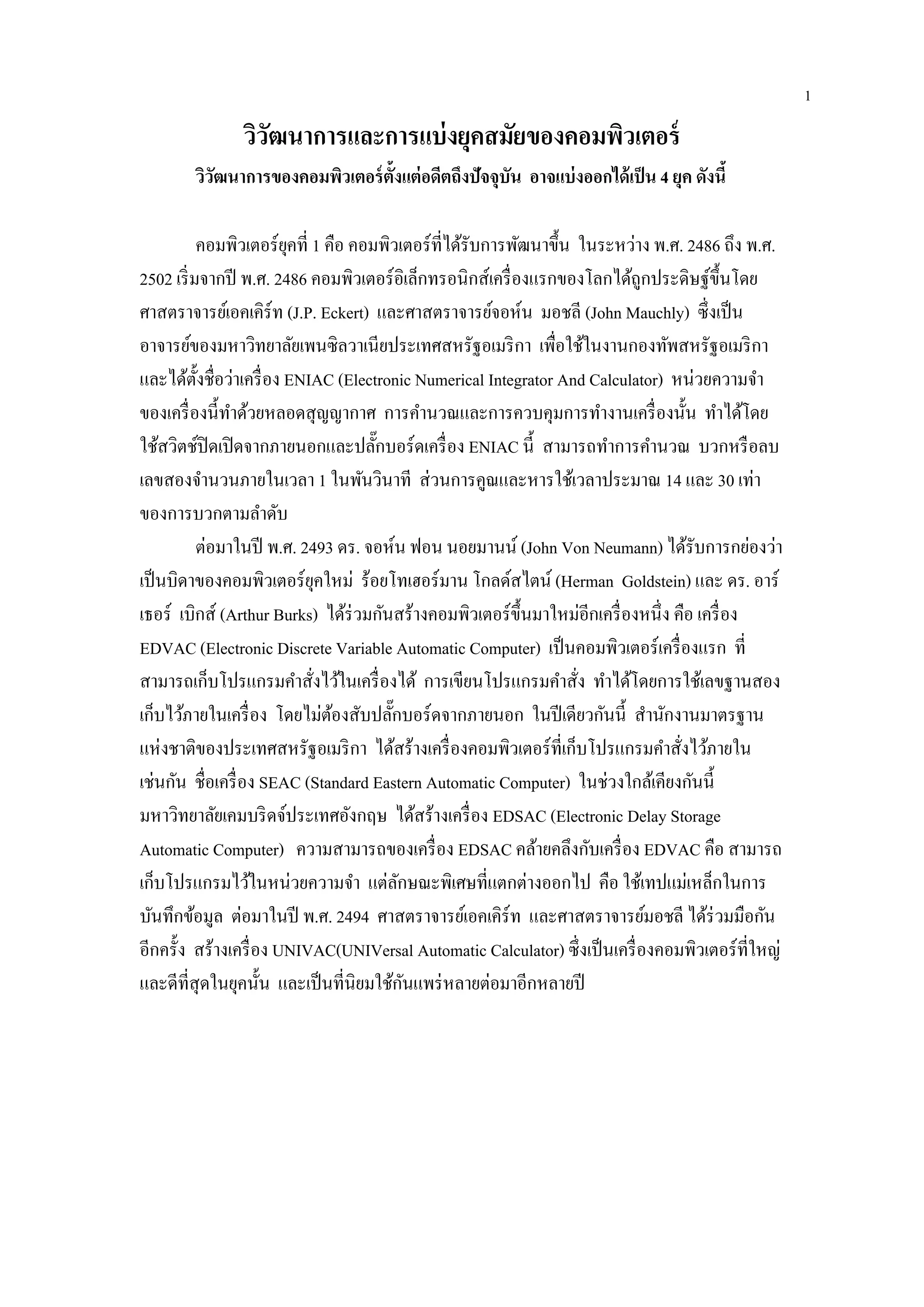 วิวัฒนาการและการแบ่งยุคสมัยของคอมพิวเตอร์
วิวัฒนาการของคอมพิวเตอร์ตั้งแต่อดีตถึงปัจจุบัน อาจแบ่งออกได้เป็น 4 ยุค ดังนี้
คอมพิวเตอร์ยุคที่ 1 คือ คอมพิวเตอร์ที่ได้รับการพัฒนาขึ้น ในระหว่าง พ.ศ. 2486 ถึง พ.ศ.
2502 เริ่มจากปี พ.ศ. 2486 คอมพิวเตอร์อิเล็กทรอนิกส์เครื่องแรกของโลกได้ถูกประดิษฐ์ขึ้นโดย
ศาสตราจารย์เอคเคิร์ท (J.P. Eckert) และศาสตราจารย์จอห์น มอชลี (John Mauchly) ซึ่งเป็น
อาจารย์ของมหาวิทยาลัยเพนซิลวาเนียประเทศสหรัฐอเมริกา เพื่อใช้ในงานกองทัพสหรัฐอเมริกา
และได้ตั้งชื่อว่าเครื่อง ENIAC (Electronic Numerical Integrator And Calculator) หน่วยความจา
ของเครื่องนี้ทาด้วยหลอดสุญญากาศ การคานวณและการควบคุมการทางานเครื่องนั้น ทาได้โดย
ใช้สวิตช์ปิดเปิดจากภายนอกและปลั๊กบอร์ดเครื่อง ENIAC นี้ สามารถทาการคานวณ บวกหรือลบ
เลขสองจานวนภายในเวลา 1 ในพันวินาที ส่วนการคูณและหารใช้เวลาประมาณ 14 และ 30 เท่า
ของการบวกตามลาดับ
ต่อมาในปี พ.ศ. 2493 ดร. จอห์น ฟอน นอยมานน์ (John Von Neumann) ได้รับการกย่องว่า
เป็นบิดาของคอมพิวเตอร์ยุคใหม่ ร้อยโทเฮอร์มาน โกลด์สไตน์ (Herman Goldstein) และ ดร. อาร์
เธอร์ เบิกส์ (Arthur Burks) ได้ร่วมกันสร้างคอมพิวเตอร์ขึ้นมาใหม่อีกเครื่องหนึ่ง คือ เครื่อง
EDVAC (Electronic Discrete Variable Automatic Computer) เป็นคอมพิวเตอร์เครื่องแรก ที่
สามารถเก็บโปรแกรมคาสั่งไว้ในเครื่องได้ การเขียนโปรแกรมคาสั่ง ทาได้โดยการใช้เลขฐานสอง
เก็บไว้ภายในเครื่อง โดยไม่ต้องสับปลั๊กบอร์ดจากภายนอก ในปีเดียวกันนี้ สานักงานมาตรฐาน
แห่งชาติของประเทศสหรัฐอเมริกา ได้สร้างเครื่องคอมพิวเตอร์ที่เก็บโปรแกรมคาสั่งไว้ภายใน
เช่นกัน ชื่อเครื่อง SEAC (Standard Eastern Automatic Computer) ในช่วงใกล้เคียงกันนี้
มหาวิทยาลัยเคมบริดจ์ประเทศอังกฤษ ได้สร้างเครื่อง EDSAC (Electronic Delay Storage
Automatic Computer) ความสามารถของเครื่อง EDSAC คล้ายคลึงกับเครื่อง EDVAC คือ สามารถ
เก็บโปรแกรมไว้ในหน่วยความจา แต่ลักษณะพิเศษที่แตกต่างออกไป คือ ใช้เทปแม่เหล็กในการ
บันทึกข้อมูล ต่อมาในปี พ.ศ. 2494 ศาสตราจารย์เอคเคิร์ท และศาสตราจารย์มอชลี ได้ร่วมมือกัน
อีกครั้ง สร้างเครื่อง UNIVAC(UNIVersal Automatic Calculator) ซึ่งเป็นเครื่องคอมพิวเตอร์ที่ใหญ่
และดีที่สุดในยุคนั้น และเป็นที่นิยมใช้กันแพร่หลายต่อมาอีกหลายปี
1
 