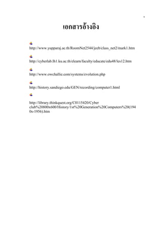 เอกสารอ้างอิง
http://www.yupparaj.ac.th/RoomNet2544/jeeb/class_net2/mark1.htm
http://cyberlab.lh1.ku.ac.th/elearn/faculty/educate/edu48/les12.htm
http://www.owchallie.com/systems/evolution.php
http://history.sandiego.edu/GEN/recording/computer1.html
http://library.thinkquest.org/C0115420/Cyber
club%20800x600/History/1st%20Generation%20Computers%20(194
0s-1956).htm
9
 