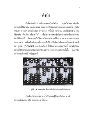 คำนำ
นับตั้งแต่สมัยโบราณที่อารยธรรมเริ่มเกิดขึ้น มนุษย์ได้พยายามคิดค้น
เครื่องมือที่ใช้ทางาน และผ่อนแรง ตลอดจนให้ความสะดวกแก่ตนเองและผู้อื่น เช่นใน
การนับจานวนเลข มนุษย์ในสมัยโบราณรู้จัก ใช้นิ้วมือ ในการนับ และใช้วิธีต่าง ๆ เช่น
ใช้รอยขีด ก้อนหิน หรือแท่งไม้ เพื่อนับจานวนสมาชิกในครอบครัวหรือนับจานวน
สัตว์ที่ล่ามาได้ ต่อมามนุษย์ได้พัฒนาด้านการคานวณได้แก่ การบวก การลบ การคูณ
และการหาร เครื่องมือชนิดแรกที่สามารถถือได้ว่าเป็นต้นกาเนิดของเครื่องคอมพิวเตอร์
คือ ลูกคิด (Abacus) และยังคงเป็นสิ่งที่ใช้กันมาตราบเท่าทุกวันนี้ อย่างไรก็ตาม
มนุษย์ก็ได้พยายามพัฒนาประดิษฐ์อุปกรณ์ที่ช่วยในการคานวณให้ง่ายยิ่งขึ้น จนมาเป็น
เครื่องคอมพิวเตอร์ ในปัจจุบันนี้
รูปที่ 1.1 แสดงลูกคิด ซึ่งถือว่าเป็นต้นกาเนิดของเครื่องมือคานวณ
ข้าพเจ้าหวังว่าท่านผู้อ่านจะได้รับความรู้ไม่มากก็น้อย หากมี
ข้อบกพร่องประการใด ขออภัยมา ณ ที่นี้ด้วย
ก
 