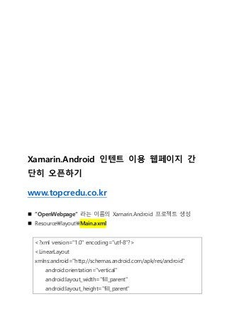Xamarin.Android 인텐트 이용 웹페이지 간
단히 오픈하기
www.topcredu.co.kr
 “OpenWebpage“ 라는 이름의 Xamarin.Android 프로젝트 생성
 ResourcelayoutMain.axml
<?xml version="1.0" encoding="utf-8"?>
<LinearLayout
xmlns:android="http://schemas.android.com/apk/res/android"
android:orientation="vertical"
android:layout_width="fill_parent"
android:layout_height="fill_parent"
 