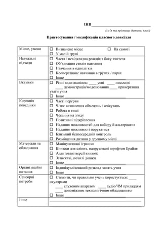 ІНП_______________________________
(ім’я та прізвище дитини, клас)
Пристосування / модифікація класного довкілля
Місце, умови  Визначене місце  На самоті
 У малій групі
Навчальні
підходи
 Часта / невідкладна реакція з боку вчителя
 Об’єднання стилів навчання
 Навчання в однолітків
 Кооперативне навчання в групах / парах
 Інше ________________________________
Вказівки  Різні види вказівок: ____ усні ____ письмові
____ демонстрація/моделювання ____ привертання
уваги учня
 Інше ________________________________
Корекція
поведінки
 Часті перерви
 Чітке визначення обмежень / очікувань
 Робота в тиші
 Чекання на згоду
 Позитивні підкріплення
 Надання можливостей для вибору й альтернатив
 Надання можливості порухатися
 Близький безпосередній контроль
 Розміщення дитини у зручному місці
Матеріали та
обладнання
 Маніпулятивні іграшки
 Книжки для сліпих, надруковані шрифтом Брайля
 Адаптовані версії книжок
 Затискачі, похилі дошки
 Інше ________________________________
Організаційні
питання
 Індивідуалізований розклад занять учня
 Інше ________________________________
Сенсорні
потреби
 Стежити, чи правильно учень користується: ____
окулярами
____ слуховим апаратом ____ аудіо/ЧМ приладдям
____ допоміжним технологічним обладнанням
 Інше ________________________________
Інше ________________________________________________
________________________________________________
 