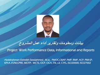 ‫المشروع‬ ‫عمل‬ ‫أداء‬ ‫وتقارير‬ ‫ومعلومات‬ ‫بيانات‬
Project Work Performance Data, Informational and Reports
Abdelrahman Elsheikh Seedahmed , M.sc, PMOC,CBAP, PMP, RMP, ACP, PMI-SP,
KPI-A, EVM,CPRE, MCITP, MCTS, OCP, OCA, ITIL v3, CTFL, ISO20000, ISO27002
 