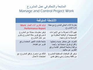 ‫في‬ ‫والتحكم‬ ‫المتابعة‬‫المشروع‬ ‫عمل‬
Manage and Control Project Work
‫األنشطة‬‫المتوقعة‬
‫توليد‬‫أداء‬ ‫تقارير‬‫العمل‬Work
Performance Report.
‫خطة‬ ‫مع‬ ‫للمشروع‬ ‫الحالي‬ ‫األداء‬ ‫مقارنة‬
‫المشروع‬ ‫إدارة‬.
‫المشروع‬ ‫عن‬ ‫محدثة‬ ‫معلومات‬ ‫توفير‬
‫لدعم‬‫وتق‬ ‫المشروع‬ ‫حالة‬ ‫تقرير‬ ‫رفع‬‫رير‬
‫المشروع‬ ‫عمل‬ ‫سير‬.
‫اإلجراءات‬ ‫هي‬ ‫ما‬ ‫لمعرفة‬ ‫األداء‬ ‫تقييم‬
‫م‬ ‫المطلوبة‬ ‫الوقائية‬ ‫او‬ ‫التصحيحية‬‫ع‬
‫منهما‬ ‫يلزم‬ ‫بما‬ ‫التوصية‬.
‫ور‬ ‫المعتمدة‬ ‫التغيير‬ ‫طلبات‬ ‫متابعة‬‫فع‬
‫تنفيذها‬ ‫عن‬ ‫تقرير‬.
‫التعرف‬‫وتحليلها‬ ‫جديدة‬ ‫مخاطر‬ ‫على‬
‫لها‬ ‫استجابة‬ ‫طرق‬ ‫واقتراح‬.‫وأيضا‬
‫ورف‬ ‫القائمة‬ ‫المخاطر‬ ‫ومتابعة‬ ‫مراقبة‬‫ع‬
‫حالتها‬ ‫عن‬ ‫التقارير‬.
‫المشروع‬ ‫توافق‬ ‫استمرار‬ ‫من‬ ‫التأكد‬‫م‬‫ع‬
‫االعمال‬ ‫احتياجات‬.
‫المستقبلية‬ ‫التوقعات‬ ‫كل‬ ‫توفير‬‫للمشروع‬
‫وجدول‬ ‫تكلفة‬ ‫من‬‫نقدي‬ ‫وتدفق‬ ‫زمني‬.
 