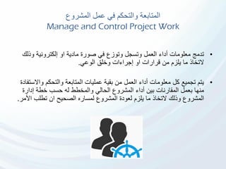 ‫المشروع‬ ‫عمل‬ ‫في‬ ‫والتحكم‬ ‫المتابعة‬
Manage and Control Project Work
•‫وذل‬ ‫إلكترونية‬ ‫او‬ ‫مادية‬ ‫صورة‬ ‫في‬ ‫وتوزع‬ ‫وتسجل‬ ‫العمل‬ ‫أداء‬ ‫معلومات‬ ‫تدمج‬‫ك‬
‫التخاذ‬‫الوعي‬ ‫وخلق‬ ‫إجراءات‬ ‫او‬ ‫قرارات‬ ‫من‬ ‫يلزم‬ ‫ما‬.
•‫واال‬ ‫والتحكم‬ ‫المتابعة‬ ‫عمليات‬ ‫بقية‬ ‫من‬ ‫العمل‬ ‫أداء‬ ‫معلومات‬ ‫كل‬ ‫تجميع‬ ‫يتم‬‫ستفادة‬
‫إدارة‬ ‫خطة‬ ‫حسب‬ ‫له‬ ‫والمخطط‬ ‫الحالي‬ ‫المشروع‬ ‫أداء‬ ‫بين‬ ‫المقارنات‬ ‫بعمل‬ ‫منها‬
‫األ‬ ‫تطلب‬ ‫ان‬ ‫الصحيح‬ ‫لمساره‬ ‫المشروع‬ ‫لعودة‬ ‫يلزم‬ ‫ما‬ ‫التخاذ‬ ‫وذلك‬ ‫المشروع‬‫مر‬.
 