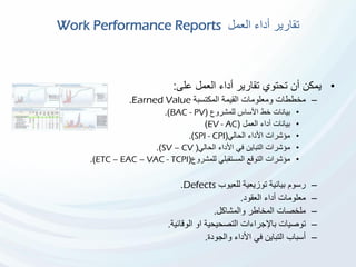 ‫العمل‬ ‫أداء‬ ‫تقارير‬Work Performance Reports
•‫على‬ ‫العمل‬ ‫أداء‬ ‫تقارير‬ ‫تحتوي‬ ‫أن‬ ‫يمكن‬:
–‫المكتسبة‬ ‫القيمة‬ ‫ومعلومات‬ ‫مخططات‬Earned Value.
•‫للمشروع‬ ‫األساس‬ ‫خط‬ ‫بيانات‬(BAC - PV.)
•‫العمل‬ ‫أداء‬ ‫بيانات‬(EV - AC)
•‫الحالي‬ ‫األداء‬ ‫مؤشرات‬(SPI - CPI.)
•‫الحالي‬ ‫األداء‬ ‫في‬ ‫التباين‬ ‫مؤشرات‬(SV – CV.)
•‫للمشروع‬ ‫المستقبلي‬ ‫التوقع‬ ‫مؤشرات‬(ETC – EAC – VAC - TCPI.)
–‫للعيوب‬ ‫توزيعية‬ ‫بيانية‬ ‫رسوم‬Defects.
–‫العقود‬ ‫أداء‬ ‫معلومات‬.
–‫والمشاكل‬ ‫المخاطر‬ ‫ملخصات‬.
–‫الوقائية‬ ‫او‬ ‫التصحيحية‬ ‫باإلجراءات‬ ‫توصيات‬.
–‫والجودة‬ ‫األداء‬ ‫في‬ ‫التباين‬ ‫أسباب‬.
 
