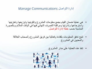 ‫التواصل‬ ‫إدارة‬Manage Communications
•‫وتخز‬ ‫وتوزيعها‬ ‫وتكوينها‬ ‫المشروع‬ ‫معلومات‬ ‫بجمع‬ ‫القيام‬ ‫ضمان‬ ‫عملية‬ ‫هي‬‫ينها‬
‫و‬ ‫المالئم‬ ‫الوقت‬ ‫في‬ ‫فيها‬ ‫النهائي‬ ‫التصرف‬ ‫ومراقبة‬ ‫وإدارتها‬ ‫واسترجاعها‬‫بالصورة‬
‫حسب‬ ‫المناسبة‬‫التواصل‬ ‫إدارة‬ ‫خطة‬.
•‫ا‬ ‫وأصحاب‬ ‫المشروع‬ ‫فريق‬ ‫بين‬ ‫وفعالية‬ ‫بكفاءة‬ ‫المعلومات‬ ‫تدفق‬ ‫تتيح‬‫لعالقة‬
‫المشروع‬ ‫في‬ ‫والمعنيين‬.
•‫المشروع‬ ‫مدار‬ ‫على‬ ‫العملية‬ ‫هذه‬ ‫تنفذ‬.
 