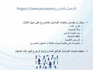 ‫بالمشروع‬ ‫التواصل‬Project Communications
•‫المثال‬ ‫سبيل‬ ‫على‬ ‫بالمشروع‬ ‫التواصل‬ ‫منتجات‬ ‫يتضمن‬ ‫ان‬ ‫يمكن‬:
–‫األداء‬ ‫تقارير‬.
–‫التسليمات‬ ‫حالة‬.
–‫الزمني‬ ‫الجدول‬ ‫سير‬.
–‫المتحملة‬ ‫التكلفة‬.
–‫التقديمية‬ ‫العروض‬.
–‫بالمشروع‬ ‫المعنيين‬ ‫او‬ ‫العالقة‬ ‫أصحاب‬ ‫يطلبها‬ ‫التي‬ ‫المعلومات‬.
•‫الحاج‬ ‫وقت‬ ‫إليها‬ ‫الرجوع‬ ‫يتم‬ ‫للمشروع‬ ‫كوثائق‬ ‫التواصل‬ ‫منتجات‬ ‫تحفظ‬‫ة‬.
 