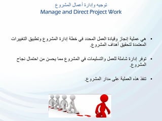‫المشروع‬ ‫أعمال‬ ‫وإدارة‬ ‫توجيه‬
Manage and Direct Project Work
•‫التغي‬ ‫وتطبيق‬ ‫المشروع‬ ‫إدارة‬ ‫خطة‬ ‫في‬ ‫المحدد‬ ‫العمل‬ ‫وقيادة‬ ‫إنجاز‬ ‫عملية‬ ‫هي‬‫يرات‬
‫المشروع‬ ‫أهداف‬ ‫لتحقيق‬ ‫المعتمدة‬.
•‫ن‬ ‫احتمال‬ ‫من‬ ‫يحسن‬ ‫مما‬ ‫المشروع‬ ‫في‬ ‫والتسليمات‬ ‫للعمل‬ ‫شاملة‬ ‫إدارة‬ ‫توفر‬‫جاح‬
‫المشروع‬.
•‫المشروع‬ ‫مدار‬ ‫على‬ ‫العملية‬ ‫هذه‬ ‫تنفذ‬.
 