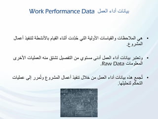 ‫العمل‬ ‫أداء‬ ‫بيانات‬Work Performance Data
•‫ل‬ ‫باألنشطة‬ ‫القيام‬ ‫أثناء‬ ‫ِّدت‬‫د‬ُ‫ح‬ ‫التي‬ ‫األولية‬ ‫والقياسات‬ ‫المالحظات‬ ‫هي‬‫أعمال‬ ‫تنفيذ‬
‫المشروع‬.
•‫العمل‬ ‫منه‬ ‫تشتق‬ ‫التفصيل‬ ‫من‬ ‫مستوي‬ ‫أدنى‬ ‫العمل‬ ‫أداء‬ ‫بيانات‬ ‫وتعتبر‬‫األخرى‬ ‫يات‬
‫المعلومات‬Raw Data.
•‫هذه‬ ‫جمع‬ُ‫ت‬‫العمل‬ ‫أداء‬ ‫بيانات‬‫ع‬ ‫إلى‬ ‫مرر‬ُ‫ت‬‫و‬ ‫المشروع‬ ‫أعمال‬ ‫تنفيذ‬ ‫خالل‬ ‫من‬‫مليات‬
‫لتحليلها‬ ‫التحكم‬.
 