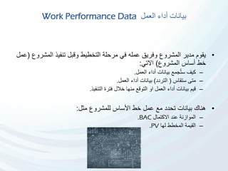 ‫العمل‬ ‫أداء‬ ‫بيانات‬Work Performance Data
•‫مرحلة‬ ‫في‬ ‫عمله‬ ‫وفريق‬ ‫المشروع‬ ‫مدير‬ ‫يقوم‬‫المش‬ ‫تنفيذ‬ ‫وقبل‬ ‫التخطيط‬‫روع‬(‫عمل‬
‫المشروع‬ ‫أساس‬ ‫خط‬)‫االتي‬:
–‫كيف‬‫جمع‬ُ‫ت‬‫س‬‫أداء‬ ‫بيانات‬‫العمل‬.
–‫ستقاس‬ ‫متى‬(‫التردد‬)‫العمل‬ ‫أداء‬ ‫بيانات‬.
–‫التنفيذ‬ ‫فترة‬ ‫خالل‬ ‫منها‬ ‫التوقع‬ ‫او‬ ‫العمل‬ ‫أداء‬ ‫بيانات‬ ‫قيم‬.
•‫مثل‬ ‫للمشروع‬ ‫األساس‬ ‫خط‬ ‫عمل‬ ‫مع‬ ‫تحدد‬ ‫بيانات‬ ‫هناك‬:
–‫االكتمال‬ ‫عند‬ ‫الموازنة‬BAC.
–‫لها‬ ‫المخطط‬ ‫القيمة‬PV.
 