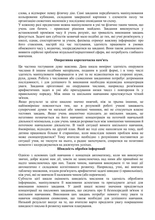 слова, а відтворює певну фізичну дію. Самі завдання передбачають маніпулювання
кольоровими кубиками, складання завершеної картинки з елементів пазлу чи
організацію сюжетних малюнків у послідовне оповідання чи схему.
У кожному разі предметами можна маніпулювати в умі чи фізично таким чином, що
учень сам бачить - правильне рішення знайдено. Завдання виконуються у
встановлений проміжок часу й учень розуміє, що тривалість виконання завдань
фіксується. Задачі цих субтестів зазвичай мало подібні до тих, які учні розв'язують у
школі, однак, спостерігаючи за учнем, фахівець отримує важливу інформацію: про
його ставлення, настрій під час тестування, здатність працювати в умовах
обмеженого часу і, водночас, зосереджуватися на завданні. Вони також допомагають
виявити серйозні проблеми візуальної/перцептивної сфери, які потребують глибшого
вивчення.
Оперативна короткочасна пам'ять
Ця частина тестування дуже важлива. Дана шкала вимірює здатність оперувати
числами й іншим подібним матеріалом, поданим в усній формі, і в тому числі
здатність маніпулювати інформацією в умі та не відволікатися на сторонні шуми,
рухи, думки. Робота з числовими або словесними завданнями потребує дотримання
послідовності, і для успішного їх виконання необхідна відповідна концентрація
уваги. Завдання орієнтовані на оперування числами, наприклад розв'язання
арифметичних задач в умі або пригадування низки чисел і повторення їх у
правильному порядку. Між ними та шкільним навчанням простежується чіткий
зв'язок.
Якщо результат за цією шкалою значно нижчий, ніж за трьома іншими, це
найімовірніше пояснюється тим, що в розумовій роботі учневі заважають
суперечливі думки чи нагальні або зовнішні чинники, які не стосуються власне
тестових завдань. Якщо учень аналогічно підходить до шкільних завдань, це
негативно позначається на його навчанні: концентрація на поточній навчальній
діяльності мінімальна, а сам учень завжди розривається між зовнішніми чинниками й
поточною навчальною діяльністю. В такій ситуації вимоги шкільного навчання,
ймовірніше, відходять на другий план. Який же тоді сенс наполягали на тому, щоб
дитина працювала більше й старанніше, коли внаслідок певних проблем вона не
може сконцентруватися? Тому вчителю необхідно з розумінням поставитися до
ситуації учня, не тиснути на нього, а радше заохочувати, спиратися на позитивні
моменти і зосереджуватися на досягнутих успіхах.
Швидкість обробки інформації
Однією з основних ідей навчання є концепція автоматизму, коли ми виконуємо
звичні, добре відомі нам дії, зовсім не замислюючись над ними або принаймні не
надто замислюючись про них. Таким чином, навчання виконувати ті чи інші дії
автоматично є складовою когнітивного розвитку. Наприклад, учні, які вивчили
табличку множення, згодом розв'язують арифметичні задачі швидше (і правильніше),
ніж учні, які не вивчили її належним чином (або перевчили).
Субтести цієї шкали оцінюють швидкість мислення та здатність обробляти
інформацію, маніпулювати її важливими аспектами та пригадувати деталі для
виконання певного завдання. У даній шкалі велике значення приділяється
концентрації на письмових завданнях, що свідчить про її безпосередній зв'язок зі
шкільним навчанням. Виконання цих завдань потребує певного типу уваги та
навичок оперування символами, що також необхідні для успішного навчання.
Низький результат вказує на те, що вчителю варто приділити увагу покращенню
швидкості письма й розвитку навичок планування.
 