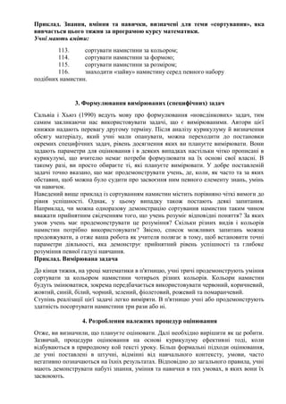 Приклад. Знання, вміння та навички, визначені для теми «сортування», яка
вивчається цього тижня за програмою курсу математики.
Учні мають вміти:
113. сортувати намистини за кольором;
114. сортувати намистини за формою;
115. сортувати намистини за розміром;
116. знаходити «зайву» намистину серед певного набору
подібних намистин.
3. Формулювання вимірюваних (специфічних) задач
Сальвіа і Хьюз (1990) ведуть мову про формулювання «новсдінкових» задач, тим
самим закликаючи нас використовувати задачі, що є вимірюваними. Автори цієї
книжки надають перевагу другому терміну. Після аналізу курикулуму й визначення
обсягу матеріалу, який учні мали опанувати, можна переходити до постановки
окремих специфічних задач, рівень досягнення яких ви плануєте вимірювати. Вони
задають параметри для оцінювання і в деяких випадках настільки чітко прописані в
курикулумі, що вчителю немає потреби формулювати на їх основі свої власні. В
такому разі, ви просто обираєте ті, які плануєте вимірювати. У добре поставленій
задачі точно вказано, що має продемонструвати учень, де, коли, як часто та за яких
обставин, щоб можна було судити про засвоєння ним певного елементу знань, умінь
чи навичок.
Наведений вище приклад із сортуванням намистин містить порівняно чіткі вимоги до
рівня успішності. Однак, у цьому випадку також постають деякі запитання.
Наприклад, чи можна одноразову демонстрацію сортування намистин таким чином
вважати прийнятним свідченням того, що учень розуміє відповідні поняття? За яких
умов учень має продемонструвати це розуміння? Скільки різних видів і кольорів
намистин потрібно використовувати? Звісно, список можливих запитань можна
продовжувати, а отже ваша робота як учителя полягає в тому, щоб встановити точні
параметри діяльності, яка демонструє прийнятний рівень успішності та глибоке
розуміння певної галузі навчання.
Приклад. Вимірювана задача
До кінця тижня, на уроці математики в п'ятницю, учні тричі продемонструють уміння
сортувати за кольором намистини чотирьох різних кольорів. Кольори намистин
будуть змінюватися, зокрема передбачається використовувати червоний, коричневий,
жовтий, синій, білий, чорний, зелений, фіолетовий, рожевий та помаранчевий.
Ступінь реалізації цієї задачі легко виміряти. В п'ятницю учні або продемонструють
здатність посортувати намистини три рази або ні.
4. Розроблення належних процедур оцінювання
Отже, ви визначили, що плануєте оцінювати. Далі необхідно вирішити як це робити.
Зазвичай, процедури оцінювання на основі курикулуму ефективні тоді, коли
відбуваються в природному кой тексті уроку. Більш формальні підходи оцінювання,
де учні поставлені в штучні, відмінні від навчального контексту, умови, часто
негативно позначаються на їхніх результатах. Відповідно до загального правила, учні
мають демонструвати набуті знання, уміння та навички в тих умовах, в яких вони їх
засвоюють.
 