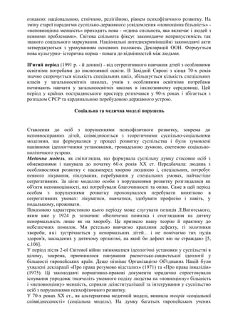 ознакою: національною, етнічною, релігійною, рівнем психофізичного розвитку. На
зміну старої парадигми суспільно-державного усвідомлення «повноцінна більшість» -
«неповноцінна меншість» приходить нова - «єдина спільнота, яка включає і людей з
певними проблемами». Світова спільнота фіксує законодавчо неприпустимість так
званого соціального маркування. Національні антидискримінаційні законодавчі акти
затверджуються з урахуванням основних положень Декларацій ООН. Формується
нова культурно- історична норма - повага до відмінностей між людьми.
П'ятий період (1991 р. - й донині) - від сегрегативного навчання дітей з особливими
освітніми потребами до інклюзивної освіти. В Західній Європі з кінця 70-х років
значно скорочується кількість спеціальних шкіл, збільшується кількість спеціальних
класів у загальноосвітніх школах, учнів з особливими освітніми потребами
починають навчати у загальноосвітніх школах в інклюзивному середовищі. Цей
період у країнах пострадянського простору розпочався у 90-х роках і збігається з
розпадом СРСР та кардинальною перебудовою державного устрою.
Соціальна та медична моделі порушень
Ставлення до осіб з порушеннями психофізичного розвитку, зокрема до
неповносправних дітей, співвідноситься з теоретичними суспільно-соціальними
моделями, що формувалися у процесі розвитку суспільства і були зумовлені
панівними ідеологічними установками, громадською думкою, системою соціально-
політичного устрою.
Медична модель, як світоглядна, що формувала суспільну думку стосовно осіб з
обмеженнями і панувала до початку 60-х років XX ст. Передбачала: людина з
особливостями розвитку є насамперед хворою людиною і, спеціальних, потребує
певного лікування, піклування, перебування у спеціальних умовах, найчастіше
сегрегативних. За цією моделлю особи з порушеннями розвитку розглядалися як
об'єкти неповноцінності, які потребували благочинності та опіки. Саме в цей період
особам з порушеннями розвитку пропонувалося перебувати винятково в
сегрегативних умовах: лікуватися, навчатися, здобувати професію і навіть, у
подальшому, проживати.
Показовою характеристикою цього періоду може слугувати позиція Л.Виготського,
яким вже у 1924 р. зазначив: «Величезна помилка і споглядання на дитячу
ненормальність лише як на хворобу. Це призвело нашу теорію й практику до
небезпечних помилок. Ми ретельно вивчаємо краплини дефекту, ті золотники
хвороби, які зустрічаються у ненормальних дітей... і не помічаємо тих пудів
здоров'я, закладених у дитячому організмі, на який би дефект він не страждав» [5,
с.106].
У період після 2-ої Світової війни змінювалися ідеологічні установки у суспільстві в
цілому, зокрема, припинилося панування расистсько-нацистської ідеології у
більшості європейських країн. Дещо пізніше Організацією Об'єднаних Націй були
ухвалені декларації «Про права розумово відсталих» (1971) та «Про права інвалідів»
(1975). Ці законодавчі нормативно-правові документи юридично спростовували
існування упродовж тисячоліть умовного поділу людства на «повноцінну» більшість
і «неповноцінну» меншість, сприяли деінституалізації та інтегрування у суспільство
осіб з порушеннями психофізичного розвитку.
У 70-х роках XX ст., як альтернатива медичній моделі, виникла теорія «соціальної
співвіднесеності» (соціальна модель). На думку багатьох європейських учених
 
