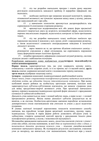 11. під час розробки навчальних програм і планів уроку важливо
розглядати сповільненість швидкості прийому й переробки інформації, яка
надходить;
12. необхідно пам'ятати про зниження загальної психічної й, зокрема,
пізнавальної активності, що зумовлює звуження запасу знань у цілому, уявлень
про навколишній світ і про себе;
13. у навчальних технологіях враховується диспропорційність між
спрямованою й спонтанною сторонами розвитку;
14. враховується недорозвинення всіх або деяких форм предметної
діяльності (звертається увага на незрілість мотиваційної сфери, недостатність
окремих мислительних операцій, недостатність контролю за їхнім протіканням
тощо);
15. під час розробки навчального плану необхідно пам'ятати про
порушення мислення й мовлення у всіх групах дітей з порушеннями розвитку,
а також недостатності словесного опосередкування поведінки й психічної
діяльності загалом;
16. варто зважати на те, що причина збідніння соціального досвіду -
різноманітні утруднення у сфері спілкування, що спричиняють порушення
темпу формування вищих психічних функцій;
17. потрібно враховувати деформацію соціальної ситуації розвитку, системи
відносин дитини з найближчим оточенням.
Розроблення навчального плану відбувається згідночотирьох моделейздобуття
освіти неповносправними.
Перша модель характеризується тим, що учні одержують цензову освіту,
співвідносну з освітою здорових дітей, і в ті ж терміни, що і в масовій школі; друга
модель означає одержання цензової освіти з подовженням терміну навчання;
третя модель відображає нецензову освіту;
четверта - одержання нецензової, індивідуалізованої, реабілітаційної освіти.
Таким чином, учням з порушеннями психофізичного розвитку надається можливість
здобуття освіти, що відповідає їхньому інтелектуальному потенціалу. При цьому
особливий акцент робився на особистісну орієнтацію навчання, оскільки вона
характеризується суб'єктно-суб'єктивною взаємодією, що вимагає створення умов
для вияву продуктивно-творчої активності учнів. При організації навчального
процесу перевага надавалася індивідуально-груповій формі діяльності з врахуванням
готовності й здібностей особистості.
Діяльність учня оцінюється не лише з позиції набутих знань, а перш за все - з позиції
прогресивного розвитку. Якісна оцінка діяльності суб'єктів допускається не як
виняток, а як система. Особистісно-орієнтоване навчання передбачає встановлення
демократичного стилю взаємовідносин між учителем та учнем у руслі педагогіки
підтримки.
В умовах освітньої інтеграції перспективна технологія колективного способу
навчання, яка передбачає чотири форми організації: колективну, групову, парну,
індивідуальну. Групова й парна форми роботи дозволяють об'єднати учнів за
здібностями, створити адекватний освітній простір з урахуванням їхнього рівня
психофізичного розвитку, а відтак, і можливостей научуваності.
Мотиваційне аранжування навчальних занять, діалогічна взаємодія учителя з учнем і
учнів між собою, система оцінювання, за якої діти не порівнюються один з одним, а
визначається динаміка зростання кожного учня, - підсилює емоційно-вольовий
компонент навчального процесу. Як підтвердили результати дослідження, ставлення
учня до матеріалу, що вивчається, стає зацікавленішим, з'являється віра у власні
 