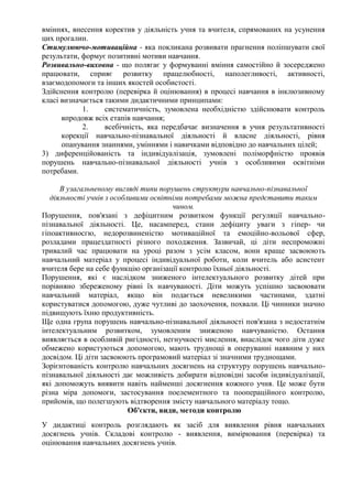 вміннях, внесення коректив у діяльність учня та вчителя, спрямованих на усунення
цих прогалин.
Стимулюючо-мотиваційна - яка покликана розвивати прагнення поліпшувати свої
результати, формує позитивні мотиви навчання.
Розвивально-виховна - що полягає у формуванні вміння самостійно й зосереджено
працювати, сприяє розвитку працелюбності, наполегливості, активності,
взаємодопомоги та інших якостей особистості.
Здійснення контролю (перевірка й оцінювання) в процесі навчання в інклюзивному
класі визначається такими дидактичними принципами:
1. систематичність, зумовлена необхідністю здійснювати контроль
впродовж всіх етапів навчання;
2. всебічність, яка передбачає визначення в учня результативності
корекції навчально-пізнавальної діяльності й власне діяльності, рівня
опанування знаннями, уміннями і навичками відповідно до навчальних цілей;
3) диференційованість та індивідуалізація, зумовлені поліморфністю проявів
порушень навчально-пізнавальної діяльності учнів з особливими освітніми
потребами.
В узагальненому вигляді типи порушень структури навчально-пізнавальної
діяльності учнів з особливими освітніми потребами можна представити таким
чином.
Порушення, пов'язані з дефіцитним розвитком функції регуляції навчально-
пізнавальної діяльності. Це, насамперед, стани дефіциту уваги з гіпер- чи
гіпоактивносгю, недорозвиненістю мотиваційної та емоційно-вольової сфер,
розладами працездатності різного походження. Зазвичай, ці діти неспроможні
тривалий час працювати на уроці разом з усім класом, вони краще засвоюють
навчальний матеріал у процесі індивідуальної роботи, коли вчитель або асистент
вчителя бере на себе функцію організації контролю їхньої діяльності.
Порушення, які є наслідком зниженого інтелектуального розвитку дітей при
порівняно збереженому рівні їх навчуваності. Діти можуть успішно засвоювати
навчальний матеріал, якщо він подається невеликими частинами, здатні
користуватися допомогою, дуже чутливі до заохочення, похвали. Ці чинники значно
підвищують їхню продуктивність.
Ще одна група порушень навчально-пізнавальної діяльності пов'язана з недостатнім
інтелектуальним розвитком, зумовленим зниженою навчуваністю. Остання
виявляється в особливій ригідності, негнучкості мислення, внаслідок чого діти дуже
обмежено користуються допомогою, мають труднощі в оперуванні наявним у них
досвідом. Ці діти засвоюють програмовий матеріал зі значними труднощами.
Зорієнтованість контролю навчальних досягнень на структуру порушень навчально-
пізнавальної діяльності дає можливість добирати відповідні засоби індивідуалізації,
які допоможуть виявити навіть найменші досягнення кожного учня. Це може бути
різна міра допомоги, застосування поелементного та поопераційного контролю,
прийомів, що полегшують відтворення змісту навчального матеріалу тощо.
Об'єкти, види, методи контролю
У дидактиці контроль розглядають як засіб для виявлення рівня навчальних
досягнень учнів. Складові контролю - виявлення, вимірювання (перевірка) та
оцінювання навчальних досягнень учнів.
 
