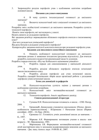 3. Запропонуйте розділи портфоліо учня з особливими освітніми потребами
основної школи.
Питання для усного опитування
4. В чому сутність інтелектуальної готовності до шкільного
навчання?
5. Визначте психологічний зміст соціальної готовності до шкільного
навчання.
Розкрийте зміст особистісної готовності до шкільного навчання. Розкрийте сутність
технології портфоліо.
Назвіть типи портфоліо, які застосовують у школі.
Назвіть вимоги до укладання портфоліо.
Які завдання розв'язує впровадження облікового портфоліо вчителя в інклюзивному
класі?
Для чого укладається учнівський портфоліо?
Яка роль батьків в укладанні учнівського портфоліо?
Конкретизуйте завдання вчителя й асистента вчителя при укладанні портфоліо учня.
Завдання для письмового самостійного виконання
6. Опишіть особливості психологічної готовності до шкільного
навчання дитини зі зниженим інтелектом (розумова відсталість). Для вчителя
розробіть психолого-педагогічні рекомендації щодо їх усунення.
Розробіть поради вчителю: «Під час безбального оцінювання уникайте»
7. Розробіть поради для самооцінювання у навчальній діяльності
учня.
8. Розробіть розділи облікового портфоліо вчителя початкової
школи інклюзивного класу.
9. Розробіть розділи портфоліо для учня початкової школи.
Розробіть сценарій батьківських зборів щодо організації роботи з укладання
портфоліо учнів початкової школи.
Теми для доповідей та рефератів
10. Психолого-педагогічна сутність оцінки у навчанні дитини з
особливими освітніми потребами.
11. Психологічний зміст мотиваційно-вольової готовності до
шкільного навчання.
12. Технологія портфоліо. Аналіз зарубіжного досвіду.
Список рекомендованої літератури
1. Гуткина Н.И. Психологическая готовность к школе. - СПб: Питер,
2004.
2. ЕремееваВ. Дошкольник становится школьником: [Психо- физич.
особенности первоклассников] / В.Еремеева // Начальная школа (Первое
сентября). -2005. - 16-3Іавг. (№16).
3. Єременко І.Г. Готовність учнів допоміжної школи до навчання. -
К., 1997.
4. Маркова А.К. Формирование мотивации учення в школь- ном
возрасте. - М.: Просвещение, 1983.
5. Мартиненко І.В. Формування мотиваційно-вольової готовності
дітей шестирічного віку із загальним недорозвиненням мовлення до шкільного
навчання. - Дис. канд. психол. наук: 19.00.08.-К., 2007.
 