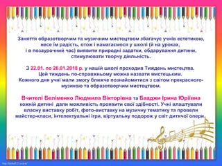 Заняття образотворчим та музичним мистецтвом збагачує учнів естетикою,
несе їм радість, отож і намагаємося у школі (й на уроках,
і в позаурочний час) виявити природні задатки, обдарування дитини,
стимулювати творчу діяльність.
З 22.01. по 26.01.2018 р. у нашій школі проходив Тиждень мистецтва.
Цей тиждень по-справжньому можна назвати мистецьким.
Кожного дня учні мали змогу ближче познайомитися з світом прекрасного-
музикою та образотворчим мистецтвом.
Вчителі Беліменко Людмила Вікторівна та Бааджи Ірина Юріївна
кожній дитині дали можливість проявити свої здібності. Учні влаштували
власну виставку робіт, фото-виставку на музичну тематику та провели
майстер-класи, інтелектуальні ігри, віртуальну подорож у світ дитячої опери.
 