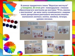 В рамках предметного тижня "Вернісаж мистецтв"
у понеділок, 22 січня діти помандрували стежкою
образотворчого мистецтва до виставки "П'ять хвилин
з мистецтвом", де мали змогу ознайомитися з видами
технік декоративно-ужиткового мистецтва:техніка
малювання зентагл, квілінг, мандала, печворк,
цумами канзаши.
 