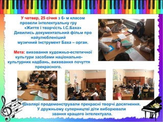 У четвер, 25 січня з 6- м класом
провели інтелектуальну гру
«Життя і творчість І.С.Баха»
Дивились документальний фільм про
найулюбленіший
музичний інструмент Баха – орган.
Мета: виховання художньо-естетичної
культури засобами національно-
культурних надбань, виховання почуття
прекрасного.
Школярі продемонстрували прекрасні творчі досягнення.
У дружньому суперництві діти виборювали
звання кращого інтелектуала.
 