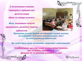  
Протягом усього тижня на перервах лунала музика,
як видатних світових композиторів, так і
сучасні українські композиції.
Всі класи були дуже активними, творчими і креативними.
 
Сподіваємося, що учні нашої школи запам’ятають
цей тиждень мистецтва.
Дякуємо їм за активну участь у ньому!
З початковими класами
поринули у чарівний світ
дитячої опери
«Вовк та семеро козенят».
Мета: виховання почуття
прекрасного, розвиток творчих
здібностей.
 