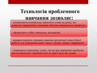 Технологія проблемного
навчання дозволяє:
- активізувати пізнавальну діяльність учнів на уроці, що
дозволяє справлятися з великим обсягом навчального матеріалу;
- сформувати стійку навчальну мотивацію;
- використовувати отримані навички організації самостійної
роботи для отримання нових знань з різних джерел інформації;
- підвищити самооцінку учнів, так як при вирішенні проблеми
вислуховуються і приймаються до уваги будь-які думки.
 